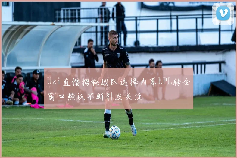Uzi直播揭秘战队选择内幕LPL转会窗口热议不断引发关注