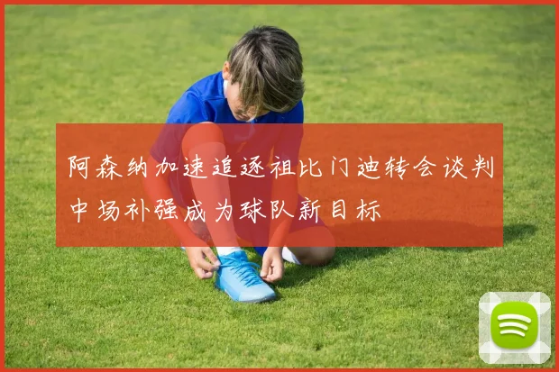 阿森纳加速追逐祖比门迪转会谈判中场补强成为球队新目标