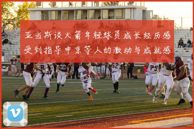 亚当斯谈火箭年轻球员成长经历感受到指导申京等人的激动与成就感
