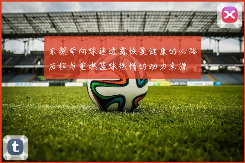 东契奇向球迷透露恢复健康的心路历程与重燃篮球热情的动力来源