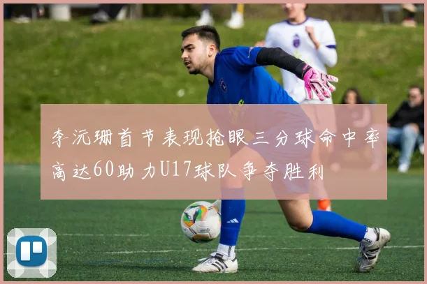李沅珊首节表现抢眼三分球命中率高达60助力U17球队争夺胜利