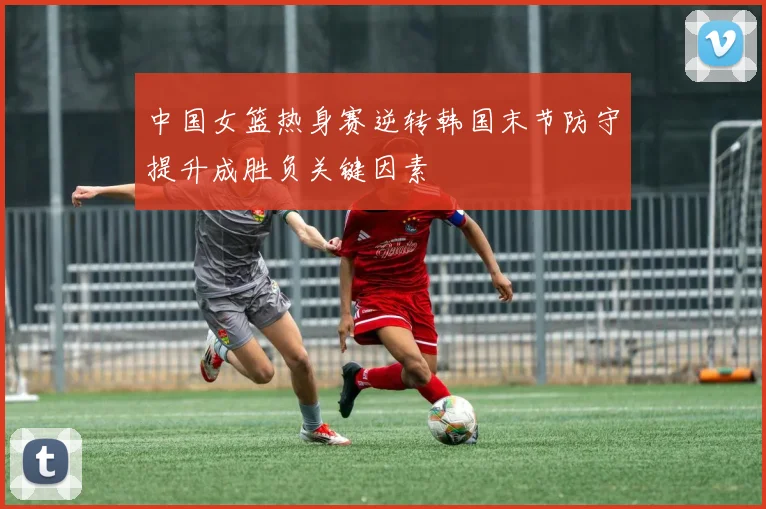 中国女篮热身赛逆转韩国末节防守提升成胜负关键因素