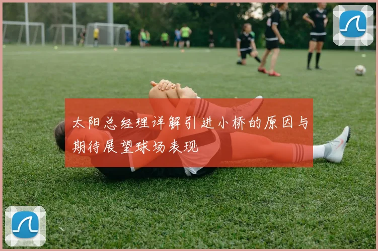 太阳总经理详解引进小桥的原因与期待展望球场表现