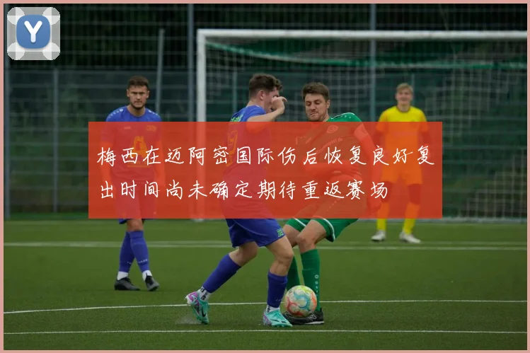 梅西在迈阿密国际伤后恢复良好复出时间尚未确定期待重返赛场