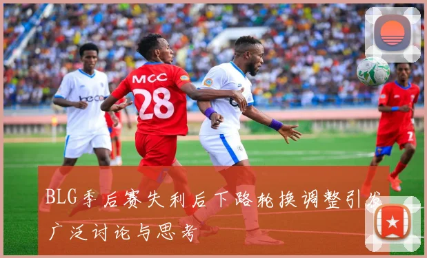 BLG季后赛失利后下路轮换调整引发广泛讨论与思考