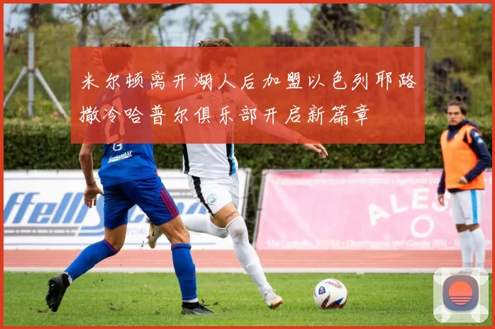 米尔顿离开湖人后加盟以色列耶路撒冷哈普尔俱乐部开启新篇章