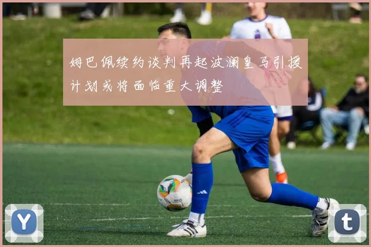 姆巴佩续约谈判再起波澜皇马引援计划或将面临重大调整