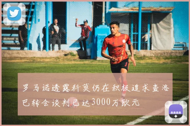 罗马诺透露科莫仍在积极追求查洛巴转会谈判已达3000万欧元
