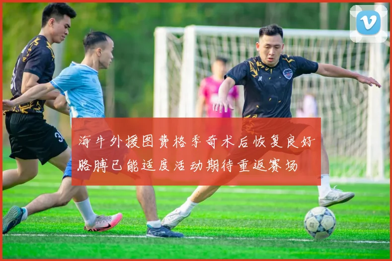 海牛外援图费格季奇术后恢复良好胳膊已能适度活动期待重返赛场